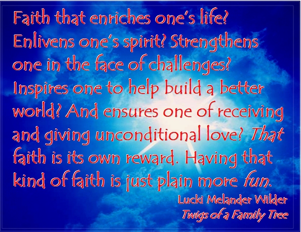 Faith that enriches one's life? Enlivens one's spirit? Strengthens one in the face of challenges? Inspires one to help build a better world? And ensures one of receiving and giving unconditional love? That faith is its own reward. Having that kind of faith is just plain more fun. #FaithIsFun #SeriousButFun #Recovery